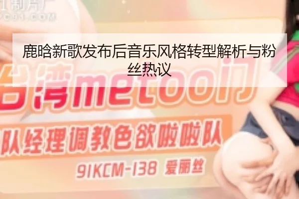 鹿晗新歌发布后音乐风格转型解析与粉丝热议
