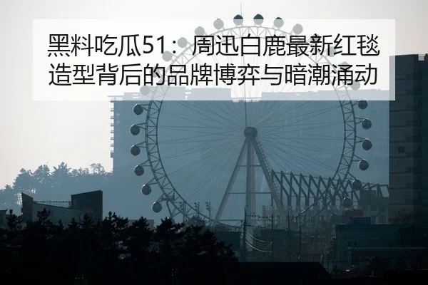 黑料吃瓜51：周迅白鹿最新红毯造型背后的品牌博弈与暗潮涌动